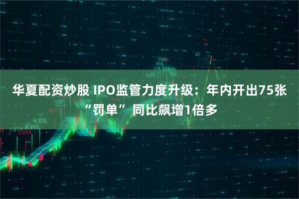 华夏配资炒股 IPO监管力度升级：年内开出75张“罚单” 同比飙增1倍多