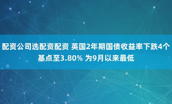 配资公司选配资配资 英国2年期国债收益率下跌4个基点至3.80% 为9月以来最低