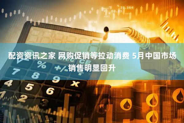 配资资讯之家 网购促销等拉动消费 5月中国市场销售明显回升