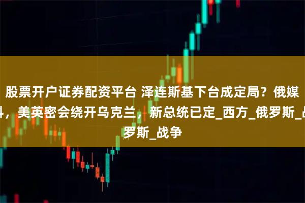 股票开户证券配资平台 泽连斯基下台成定局？俄媒爆料，美英密会绕开乌克兰，新总统已定_西方_俄罗斯_战争