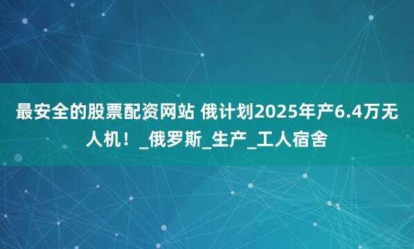 最安全的股票配资网站 俄计划2025年产6.4万无人机！_俄罗斯_生产_工人宿舍