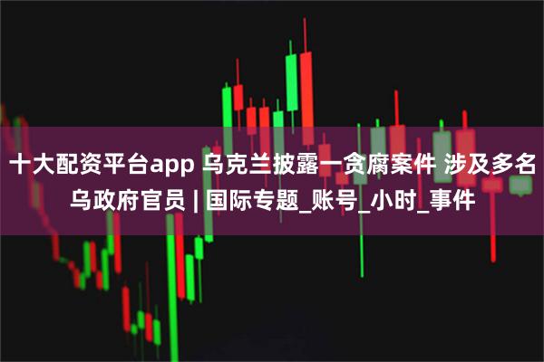 十大配资平台app 乌克兰披露一贪腐案件 涉及多名乌政府官员 | 国际专题_账号_小时_事件