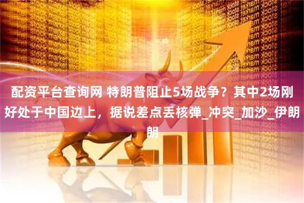 配资平台查询网 特朗普阻止5场战争？其中2场刚好处于中国边上，据说差点丢核弹_冲突_加沙_伊朗