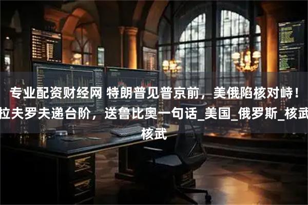专业配资财经网 特朗普见普京前，美俄陷核对峙！拉夫罗夫递台阶，送鲁比奥一句话_美国_俄罗斯_核武