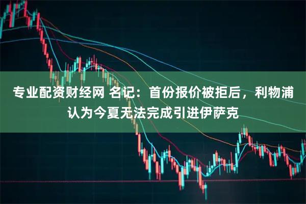 专业配资财经网 名记：首份报价被拒后，利物浦认为今夏无法完成引进伊萨克