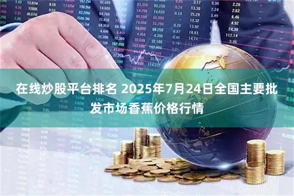 在线炒股平台排名 2025年7月24日全国主要批发市场香蕉价格行情