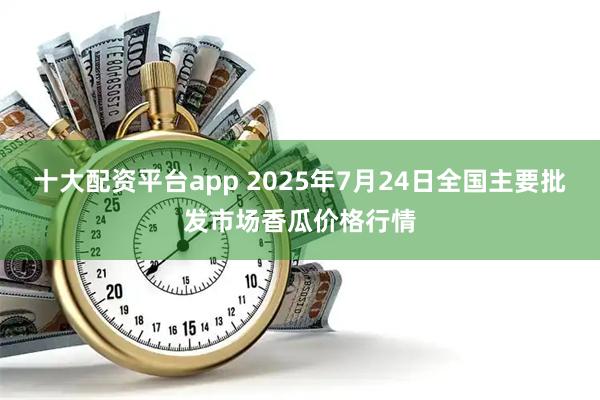 十大配资平台app 2025年7月24日全国主要批发市场香瓜价格行情