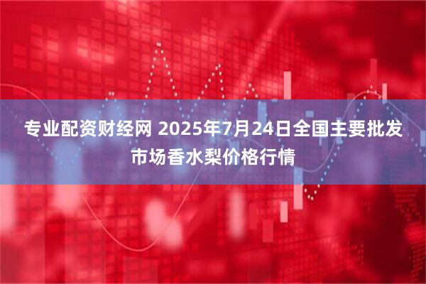 专业配资财经网 2025年7月24日全国主要批发市场香水梨价格行情