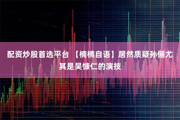配资炒股首选平台 【楠楠自语】居然质疑孙俪尤其是吴慷仁的演技