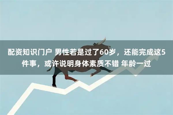 配资知识门户 男性若是过了60岁，还能完成这5件事，或许说明身体素质不错 年龄一过